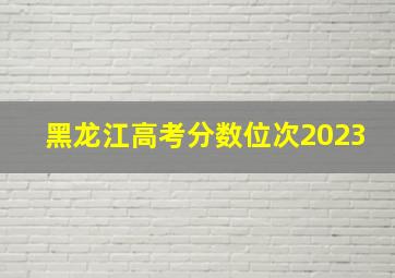 黑龙江高考分数位次2023