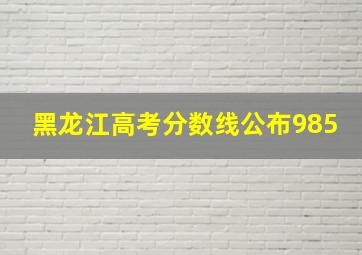 黑龙江高考分数线公布985