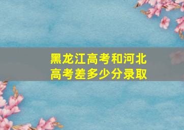 黑龙江高考和河北高考差多少分录取