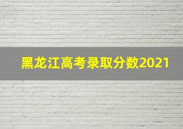 黑龙江高考录取分数2021