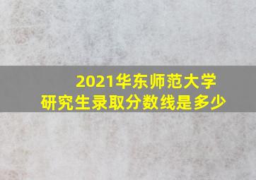 2021华东师范大学研究生录取分数线是多少