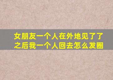 女朋友一个人在外地见了了之后我一个人回去怎么发圈